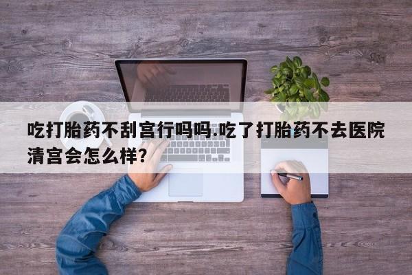 打胎药在哪里买得到吃打胎药不刮宫行吗吗.吃了打胎药不去医院清宫会怎么样？