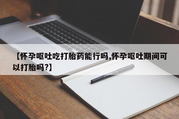打胎药在哪里买得到【怀孕呕吐吃打胎药能行吗,怀孕呕吐期间可以打胎吗?】