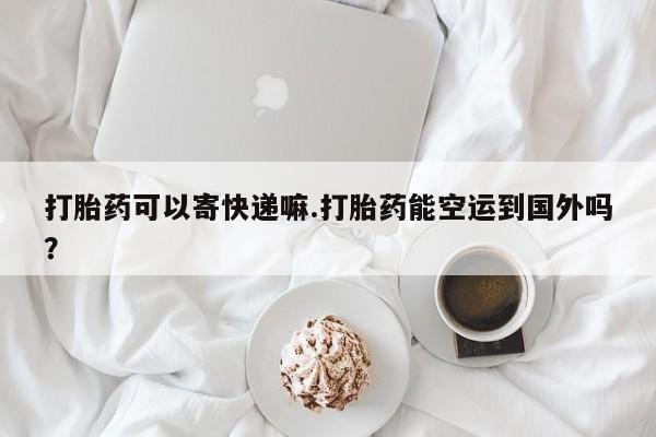 打胎药在哪里买得到打胎药可以寄快递嘛.打胎药能空运到国外吗？