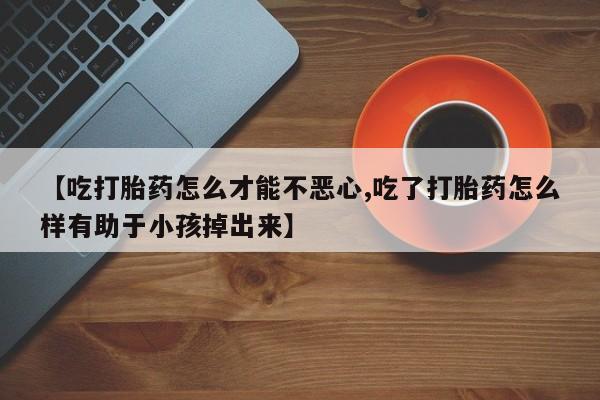 打胎药在哪里买得到【吃打胎药怎么才能不恶心,吃了打胎药怎么样有助于小孩掉出来】