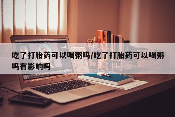打胎药在哪里买得到吃了打胎药可以喝粥吗/吃了打胎药可以喝粥吗有影响吗