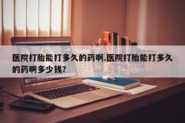 打胎药在哪里买得到医院打胎能打多久的药啊.医院打胎能打多久的药啊多少钱？