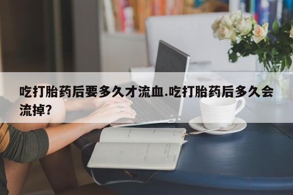 打胎药在哪里买得到吃打胎药后要多久才流血.吃打胎药后多久会流掉？