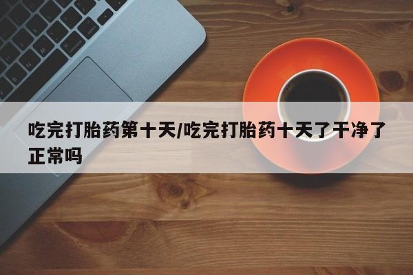 打胎药在哪里买得到吃完打胎药第十天/吃完打胎药十天了干净了正常吗