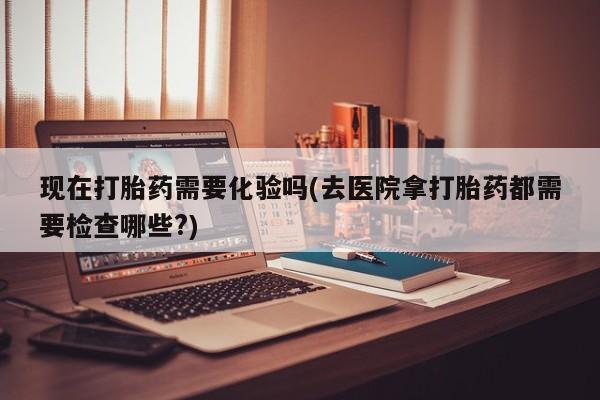 打胎药在哪里买得到现在打胎药需要化验吗(去医院拿打胎药都需要检查哪些?)
