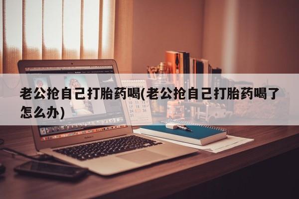 打胎药在哪里买得到老公抢自己打胎药喝(老公抢自己打胎药喝了怎么办)