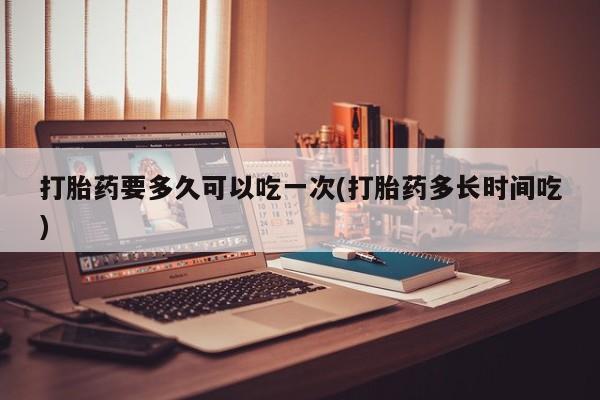 打胎药在哪里买得到打胎药要多久可以吃一次(打胎药多长时间吃)