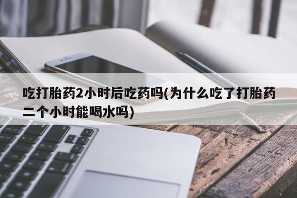 打胎药在哪里买得到吃打胎药2小时后吃药吗(为什么吃了打胎药二个小时能喝水吗)