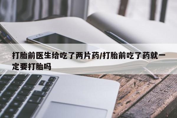 打胎药在哪里买得到打胎前医生给吃了两片药/打胎前吃了药就一定要打胎吗