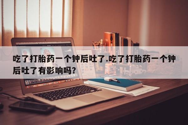 打胎药在哪里买得到吃了打胎药一个钟后吐了.吃了打胎药一个钟后吐了有影响吗？