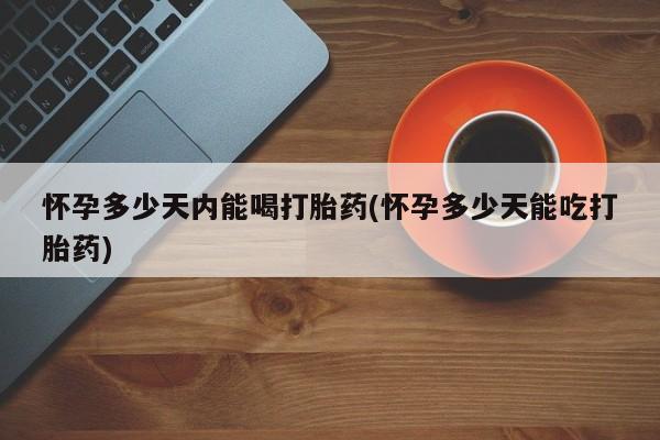 打胎药在哪里买得到怀孕多少天内能喝打胎药(怀孕多少天能吃打胎药)