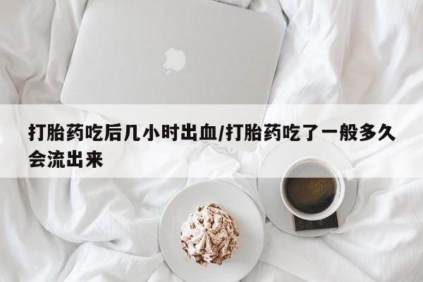打胎药在哪里买得到打胎药吃后几小时出血/打胎药吃了一般多久会流出来