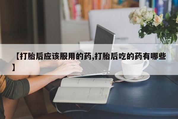 打胎药在哪里买得到【打胎后应该服用的药,打胎后吃的药有哪些】