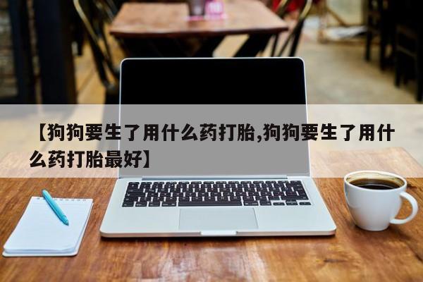 打胎药在哪里买得到【狗狗要生了用什么药打胎,狗狗要生了用什么药打胎最好】