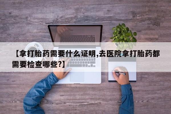 打胎药在哪里买得到【拿打胎药需要什么证明,去医院拿打胎药都需要检查哪些?】