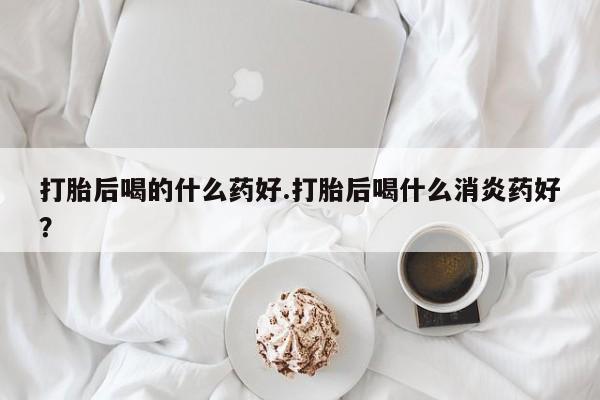 打胎药在哪里买得到打胎后喝的什么药好.打胎后喝什么消炎药好？