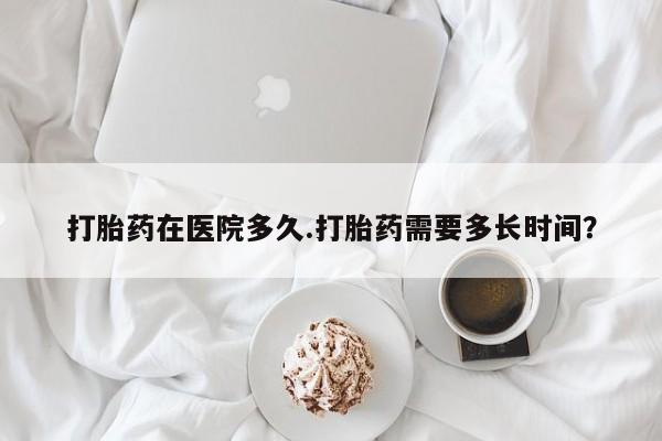 打胎药在哪里买得到打胎药在医院多久.打胎药需要多长时间？