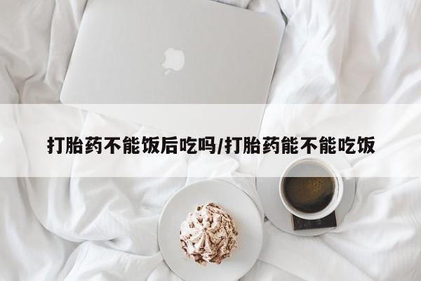 打胎药在哪里买得到打胎药不能饭后吃吗/打胎药能不能吃饭