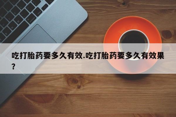 打胎药在哪里买得到吃打胎药要多久有效.吃打胎药要多久有效果？