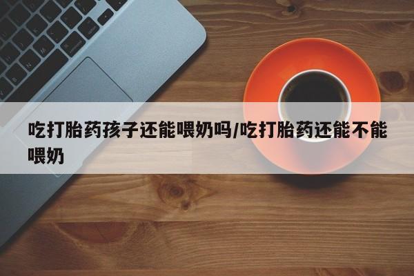 打胎药在哪里买得到吃打胎药孩子还能喂奶吗/吃打胎药还能不能喂奶