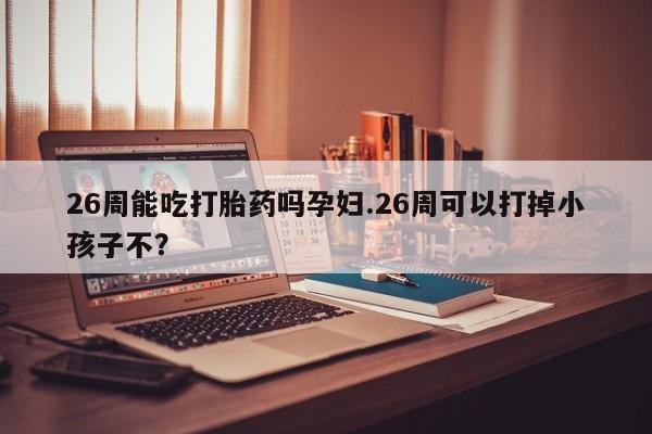 打胎药在哪里买得到26周能吃打胎药吗孕妇.26周可以打掉小孩子不？