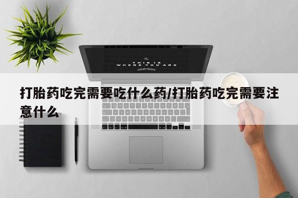 打胎药在哪里买得到打胎药吃完需要吃什么药/打胎药吃完需要注意什么