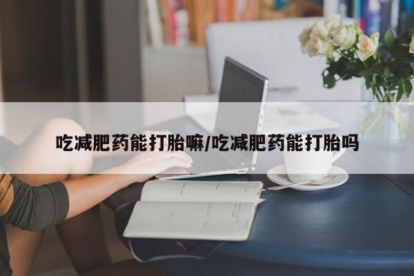 打胎药在哪里买得到吃减肥药能打胎嘛/吃减肥药能打胎吗