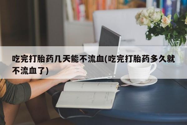 打胎药在哪里买得到吃完打胎药几天能不流血(吃完打胎药多久就不流血了)