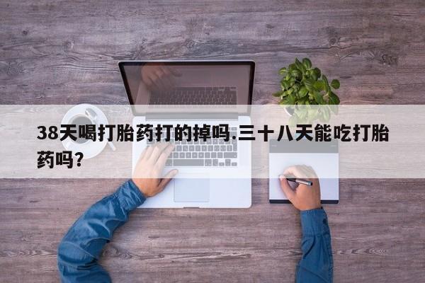 打胎药在哪里买得到38天喝打胎药打的掉吗.三十八天能吃打胎药吗？