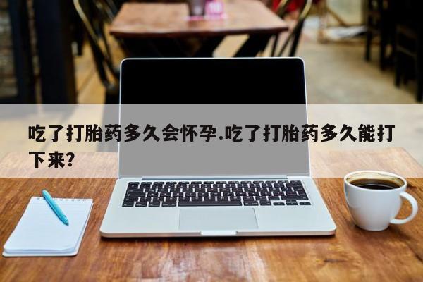打胎药在哪里买得到吃了打胎药多久会怀孕.吃了打胎药多久能打下来？