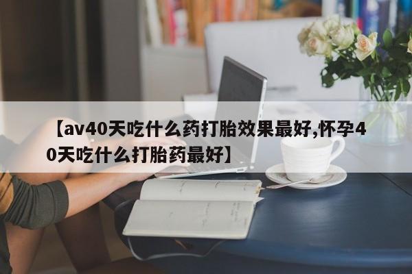 打胎药在哪里买得到【av40天吃什么药打胎效果最好,怀孕40天吃什么打胎药最好】