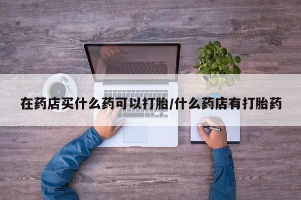 打胎药在哪里买得到在药店买什么药可以打胎/什么药店有打胎药