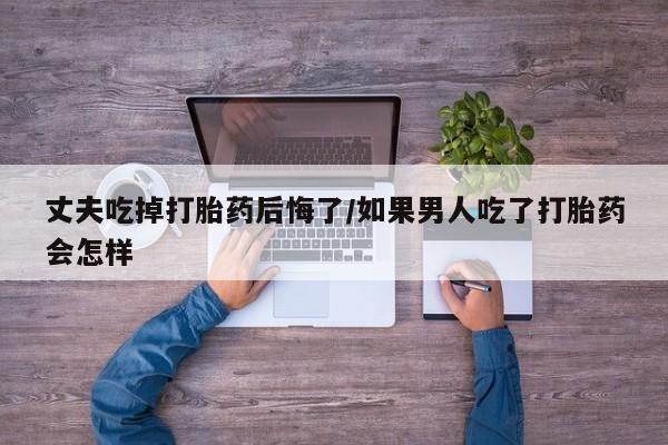打胎药在哪里买得到丈夫吃掉打胎药后悔了/如果男人吃了打胎药会怎样