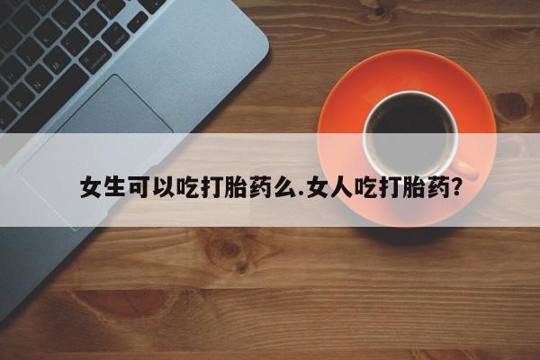 打胎药在哪里买得到女生可以吃打胎药么.女人吃打胎药？