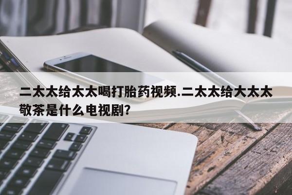打胎药在哪里买得到二太太给太太喝打胎药视频.二太太给大太太敬茶是什么电视剧？