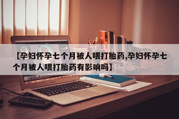 打胎药在哪里买得到【孕妇怀孕七个月被人喂打胎药,孕妇怀孕七个月被人喂打胎药有影响吗】