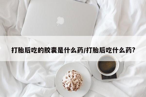 打胎药在哪里买得到打胎后吃的胶囊是什么药/打胎后吃什么药?