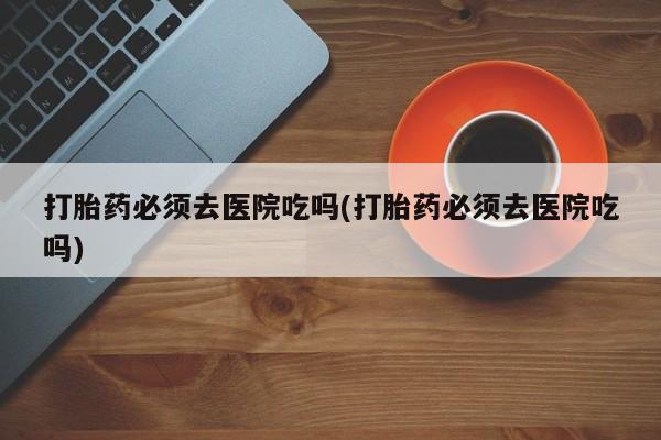 打胎药在哪里买得到打胎药必须去医院吃吗(打胎药必须去医院吃吗)