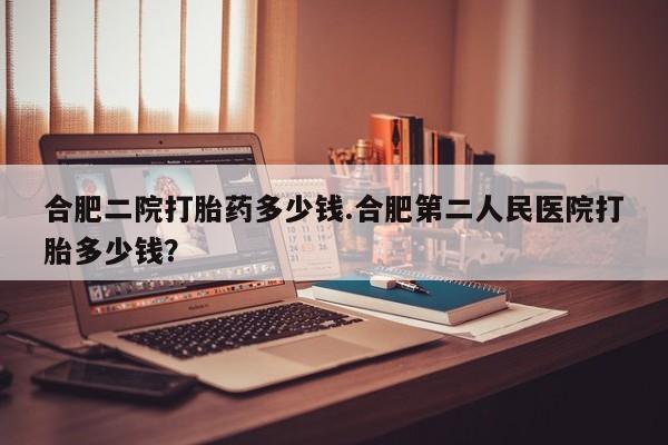 打胎药在哪里买得到合肥二院打胎药多少钱.合肥第二人民医院打胎多少钱？