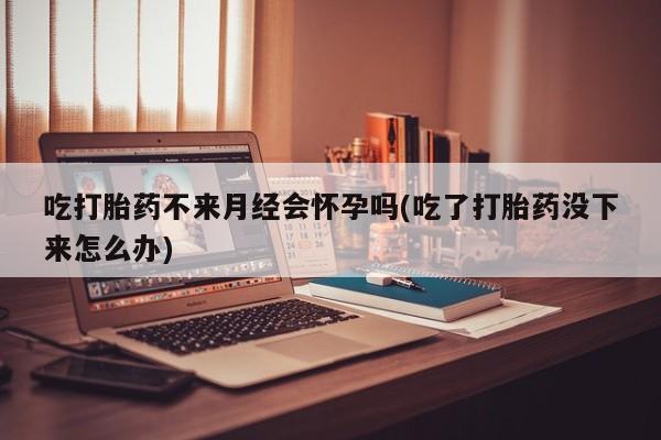 打胎药在哪里买得到吃打胎药不来月经会怀孕吗(吃了打胎药没下来怎么办)