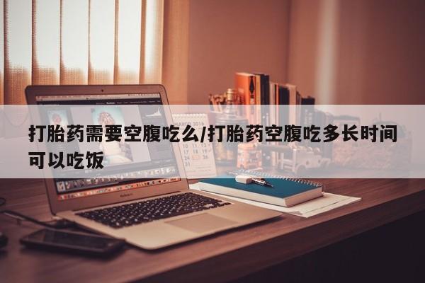 打胎药在哪里买得到打胎药需要空腹吃么/打胎药空腹吃多长时间可以吃饭
