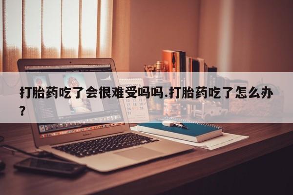打胎药在哪里买得到打胎药吃了会很难受吗吗.打胎药吃了怎么办？