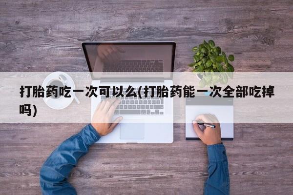 打胎药在哪里买得到打胎药吃一次可以么(打胎药能一次全部吃掉吗)