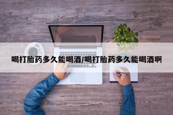 打胎药在哪里买得到喝打胎药多久能喝酒/喝打胎药多久能喝酒啊