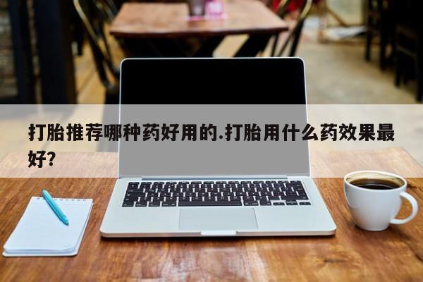 打胎药在哪里买得到打胎推荐哪种药好用的.打胎用什么药效果最好？