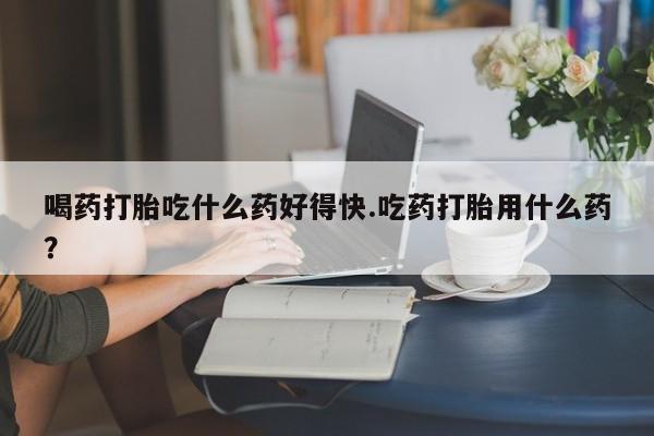 打胎药在哪里买得到喝药打胎吃什么药好得快.吃药打胎用什么药？