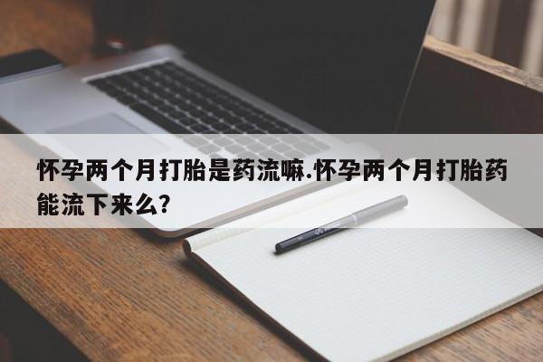 打胎药在哪里买得到怀孕两个月打胎是药流嘛.怀孕两个月打胎药能流下来么？
