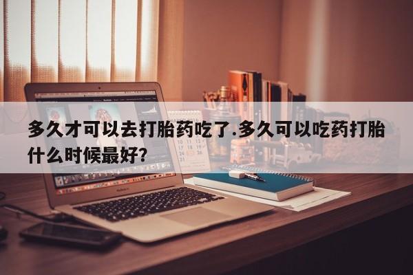 打胎药在哪里买得到多久才可以去打胎药吃了.多久可以吃药打胎什么时候最好？