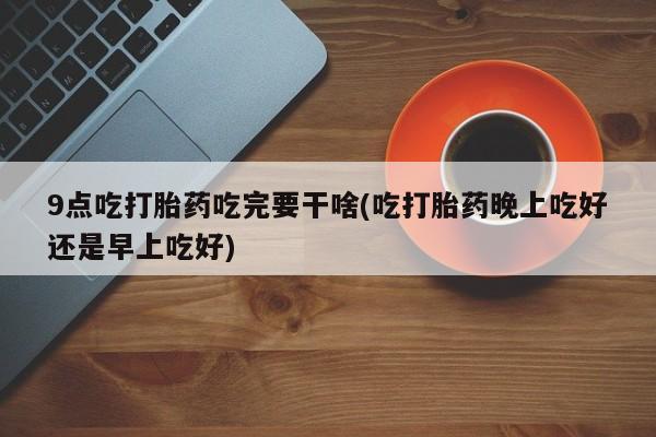 打胎药在哪里买得到9点吃打胎药吃完要干啥(吃打胎药晚上吃好还是早上吃好)