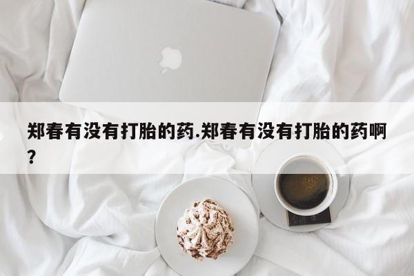 打胎药在哪里买得到郑春有没有打胎的药.郑春有没有打胎的药啊？